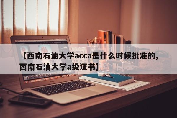 【西南石油大学acca是什么时候批准的,西南石油大学a级证书】