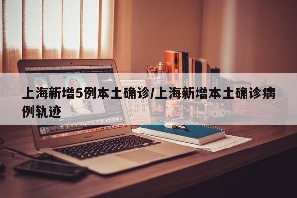 上海新增5例本土确诊/上海新增本土确诊病例轨迹
