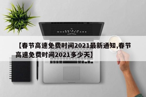 【春节高速免费时间2021最新通知,春节高速免费时间2021多少天】