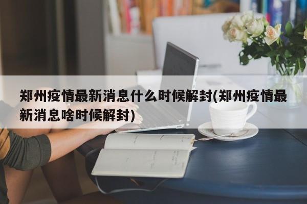 郑州疫情最新消息什么时候解封(郑州疫情最新消息啥时候解封)