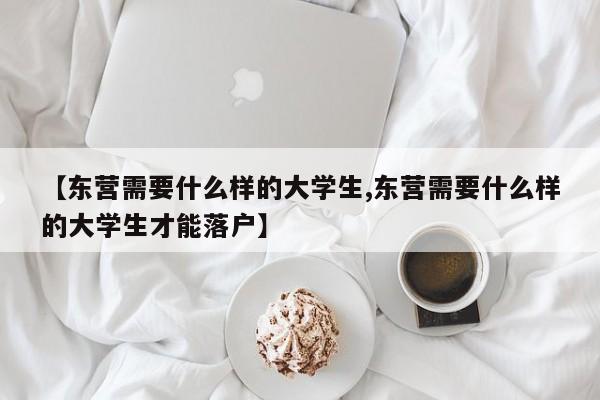 【东营需要什么样的大学生,东营需要什么样的大学生才能落户】