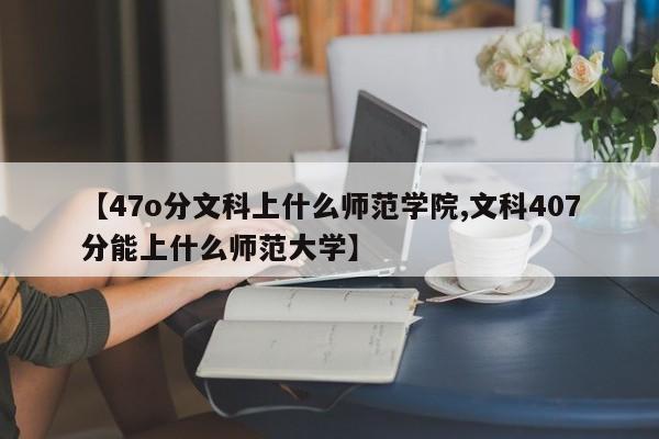 【47o分文科上什么师范学院,文科407分能上什么师范大学】