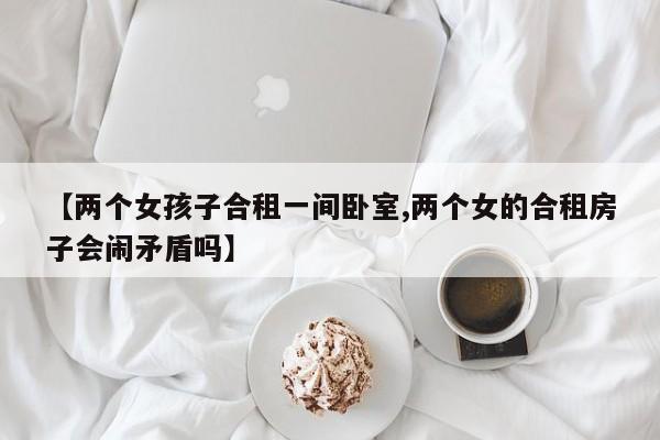 【两个女孩子合租一间卧室,两个女的合租房子会闹矛盾吗】
