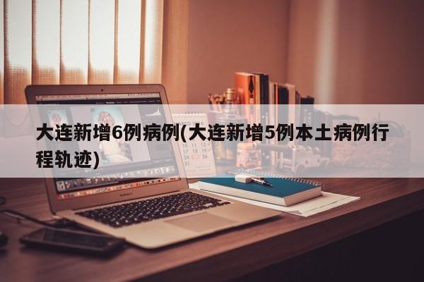 大连新增6例病例(大连新增5例本土病例行程轨迹)