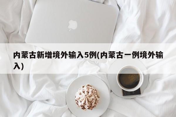 内蒙古新增境外输入5例(内蒙古一例境外输入)