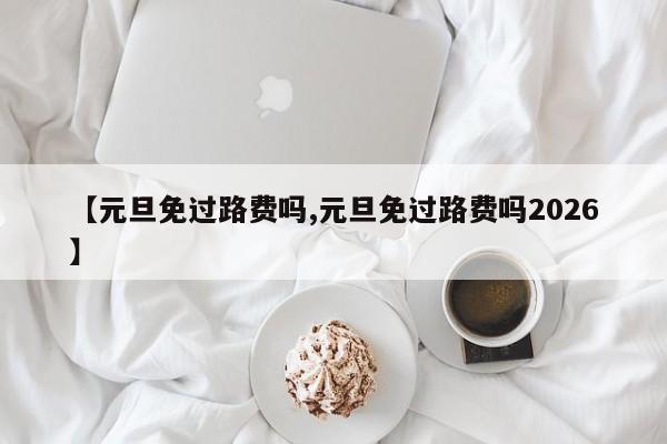 【元旦免过路费吗,元旦免过路费吗2026】
