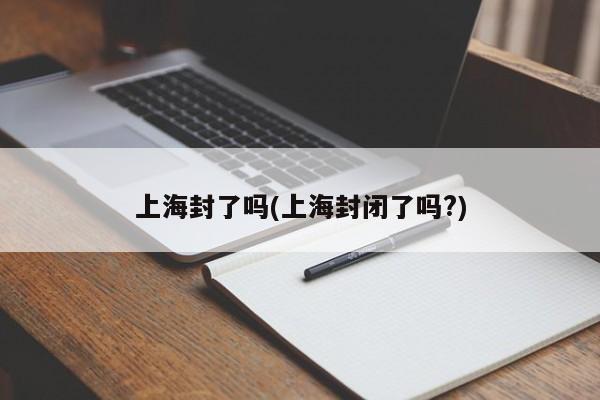上海封了吗(上海封闭了吗?)