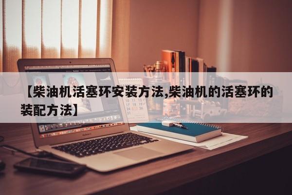 【柴油机活塞环安装方法,柴油机的活塞环的装配方法】