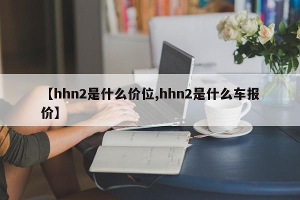 【hhn2是什么价位,hhn2是什么车报价】