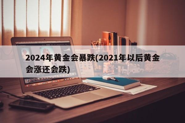 2024年黄金会暴跌(2021年以后黄金会涨还会跌)