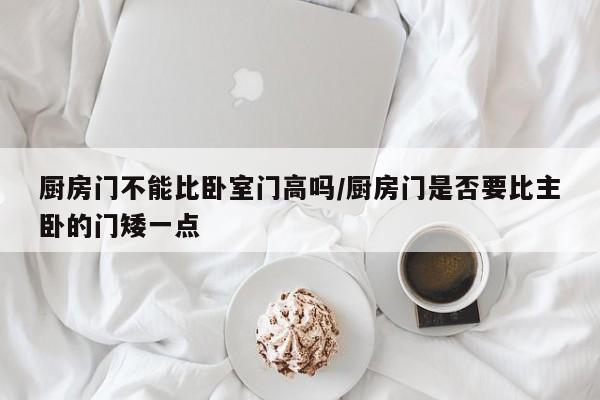 厨房门不能比卧室门高吗/厨房门是否要比主卧的门矮一点