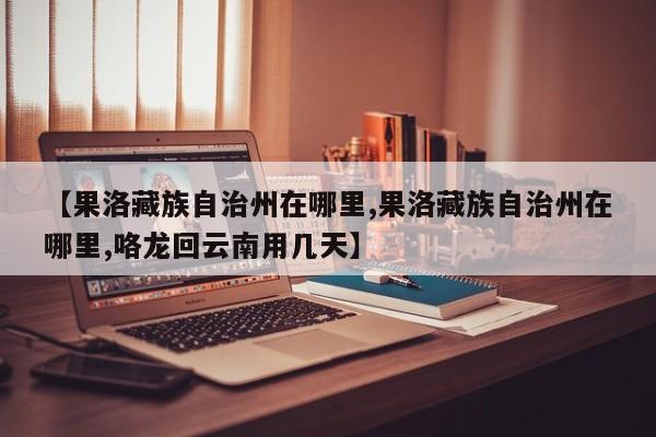 【果洛藏族自治州在哪里,果洛藏族自治州在哪里,咯龙回云南用几天】