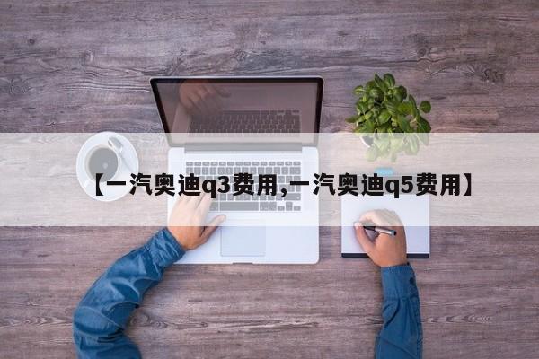 【一汽奥迪q3费用,一汽奥迪q5费用】