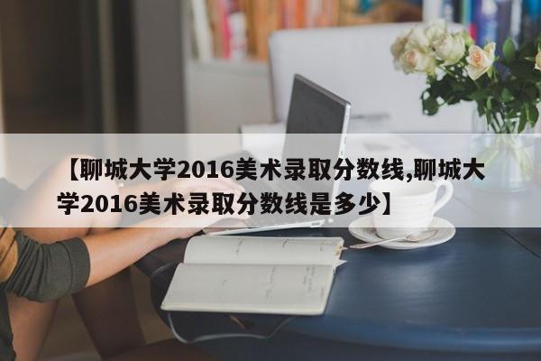 【聊城大学2016美术录取分数线,聊城大学2016美术录取分数线是多少】
