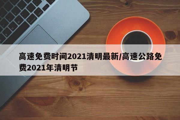 高速免费时间2021清明最新/高速公路免费2021年清明节