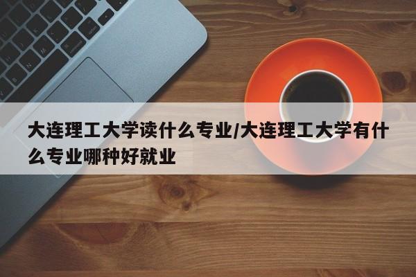 大连理工大学读什么专业/大连理工大学有什么专业哪种好就业