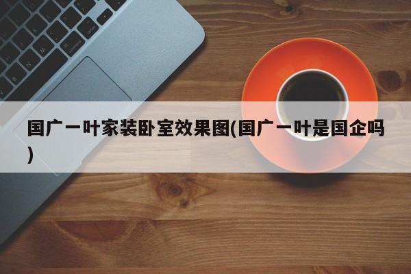国广一叶家装卧室效果图(国广一叶是国企吗)