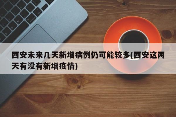 西安未来几天新增病例仍可能较多(西安这两天有没有新增疫情)