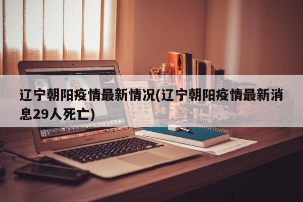 辽宁朝阳疫情最新情况(辽宁朝阳疫情最新消息29人死亡)