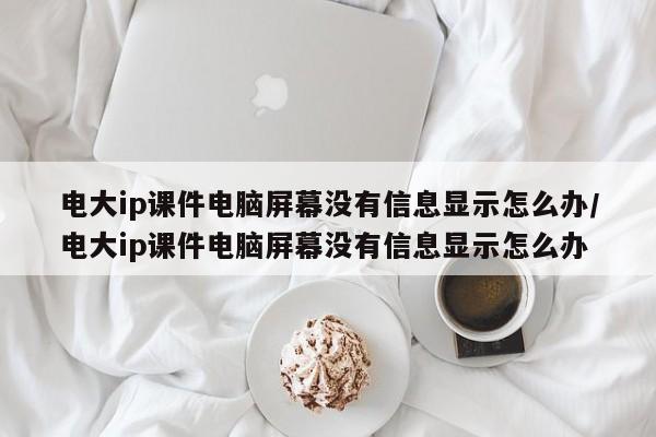 电大ip课件电脑屏幕没有信息显示怎么办/电大ip课件电脑屏幕没有信息显示怎么办