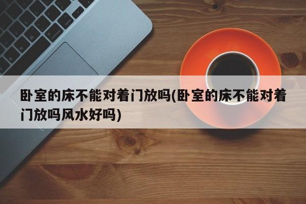 卧室的床不能对着门放吗(卧室的床不能对着门放吗风水好吗)