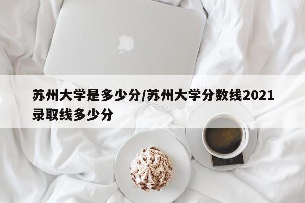 苏州大学是多少分/苏州大学分数线2021录取线多少分