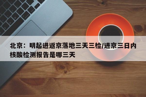 北京:明起进返京落地三天三检/进京三日内核酸检测报告是哪三天