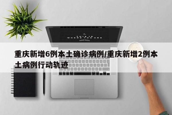 重庆新增6例本土确诊病例/重庆新增2例本土病例行动轨迹