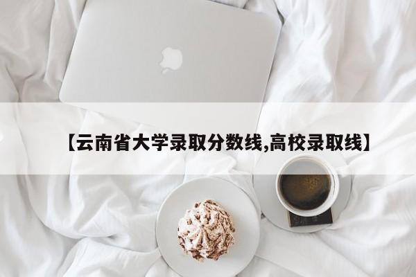 【云南省大学录取分数线,高校录取线】