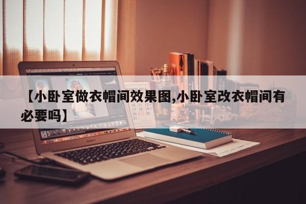 【小卧室做衣帽间效果图,小卧室改衣帽间有必要吗】