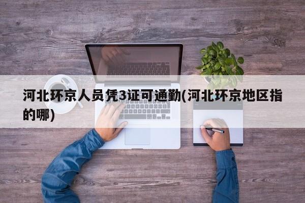 河北环京人员凭3证可通勤(河北环京地区指的哪)