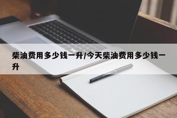 柴油费用多少钱一升/今天柴油费用多少钱一升